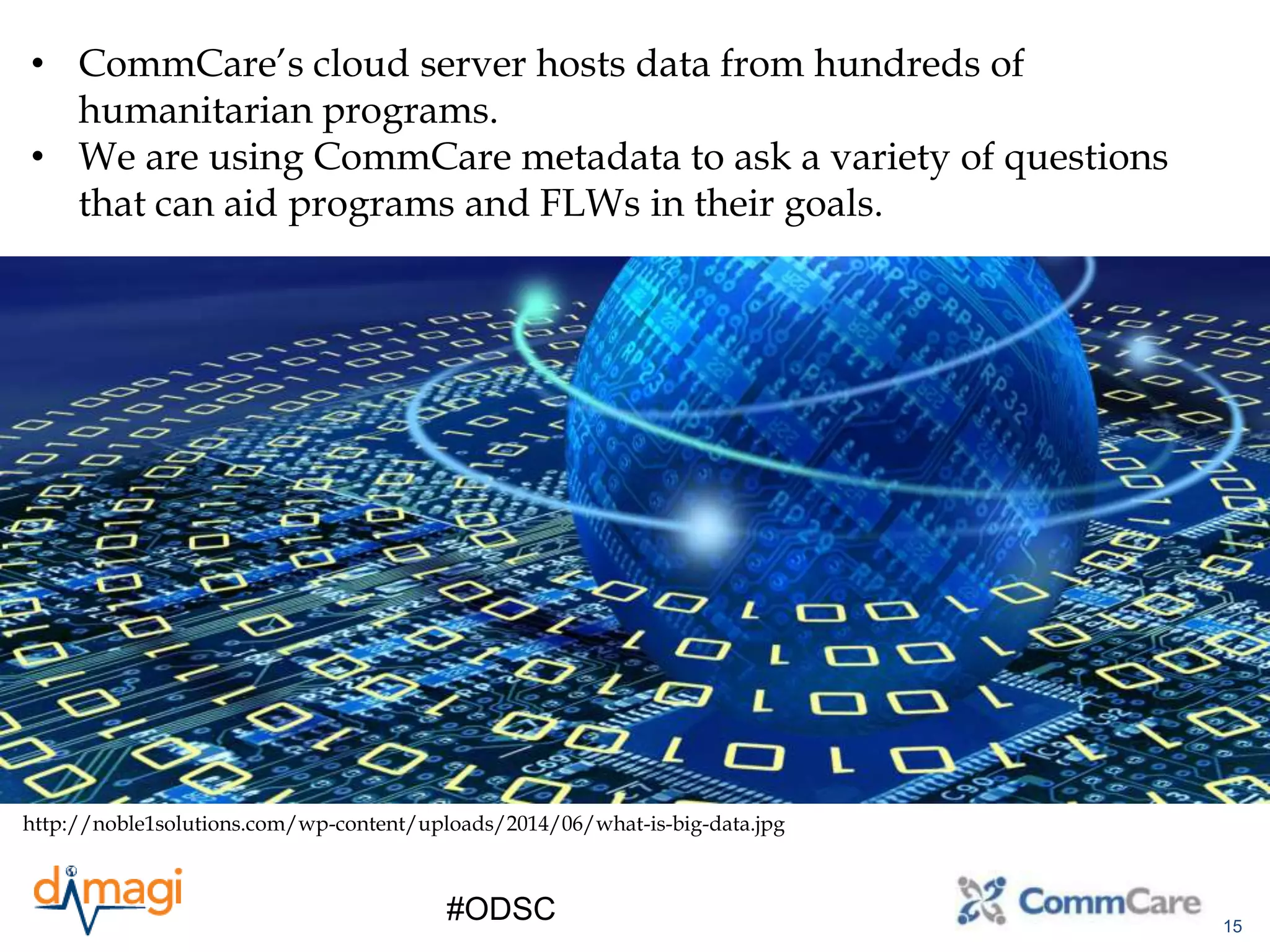 15
#ODSC
• CommCare’s cloud server hosts data from hundreds of
humanitarian programs.
• We are using CommCare metadata to ask a variety of questions
that can aid programs and FLWs in their goals.
http://noble1solutions.com/wp-content/uploads/2014/06/what-is-big-data.jpg
 