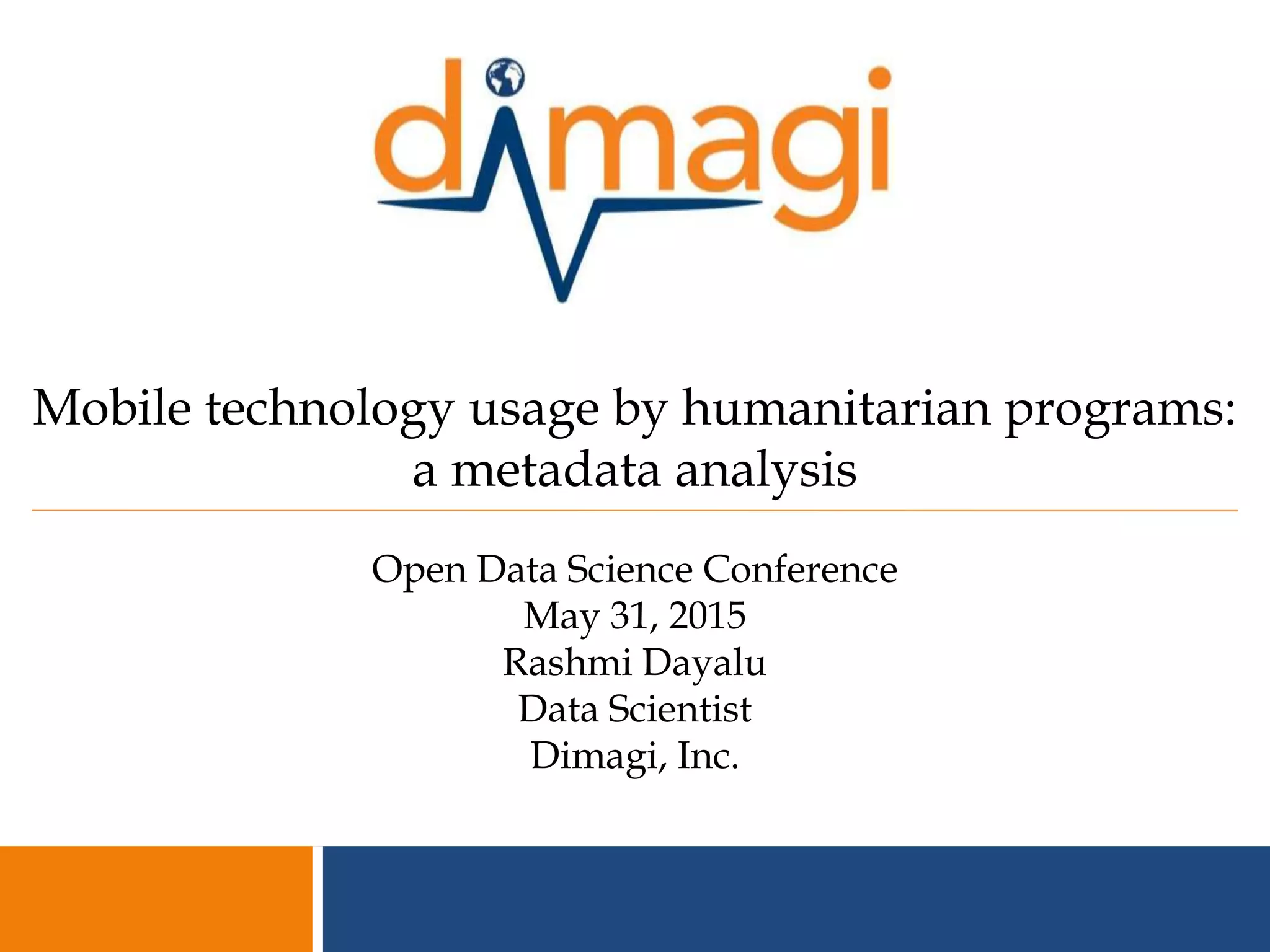1
Mobile technology usage by humanitarian programs:
a metadata analysis
Open Data Science Conference
May 31, 2015
Rashmi Dayalu
Data Scientist
Dimagi, Inc.
 