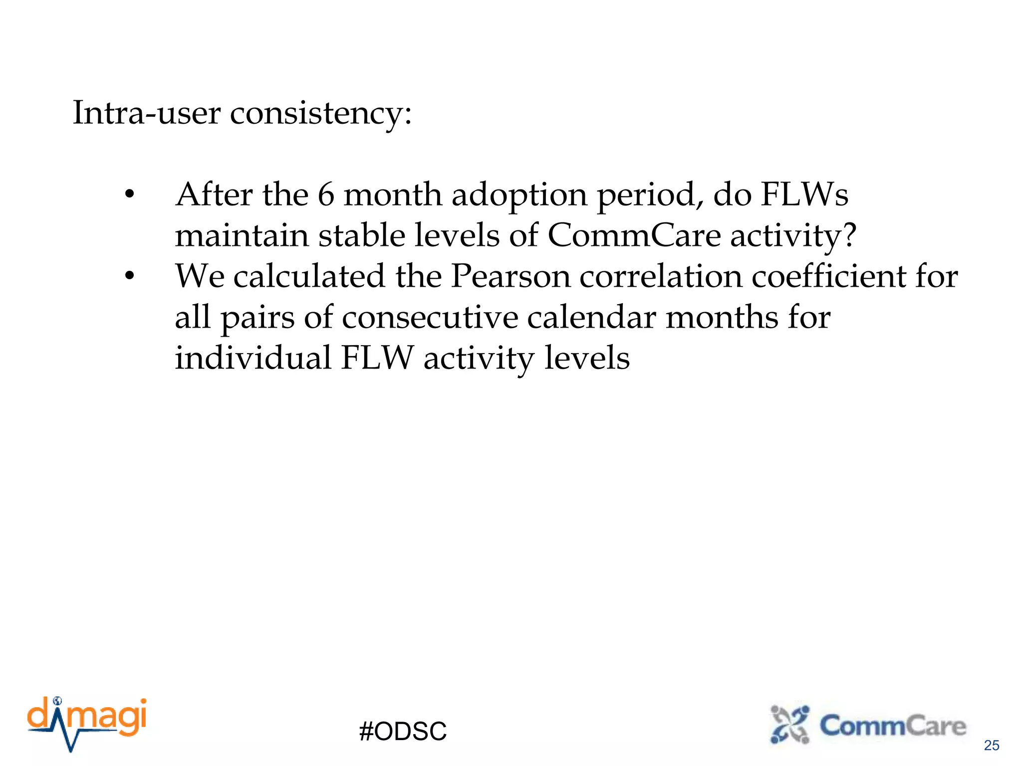 25
#ODSC
Intra-user consistency:
• After the 6 month adoption period, do FLWs
maintain stable levels of CommCare activity?
• We calculated the Pearson correlation coefficient for
all pairs of consecutive calendar months for
individual FLW activity levels
 