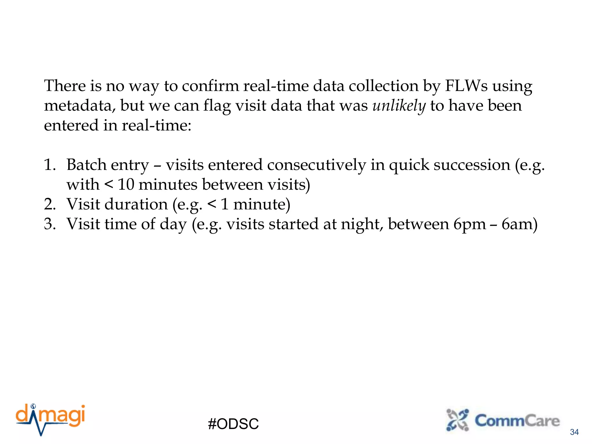 34
#ODSC
There is no way to confirm real-time data collection by FLWs using
metadata, but we can flag visit data that was unlikely to have been
entered in real-time:
1. Batch entry – visits entered consecutively in quick succession (e.g.
with < 10 minutes between visits)
2. Visit duration (e.g. < 1 minute)
3. Visit time of day (e.g. visits started at night, between 6pm – 6am)
 