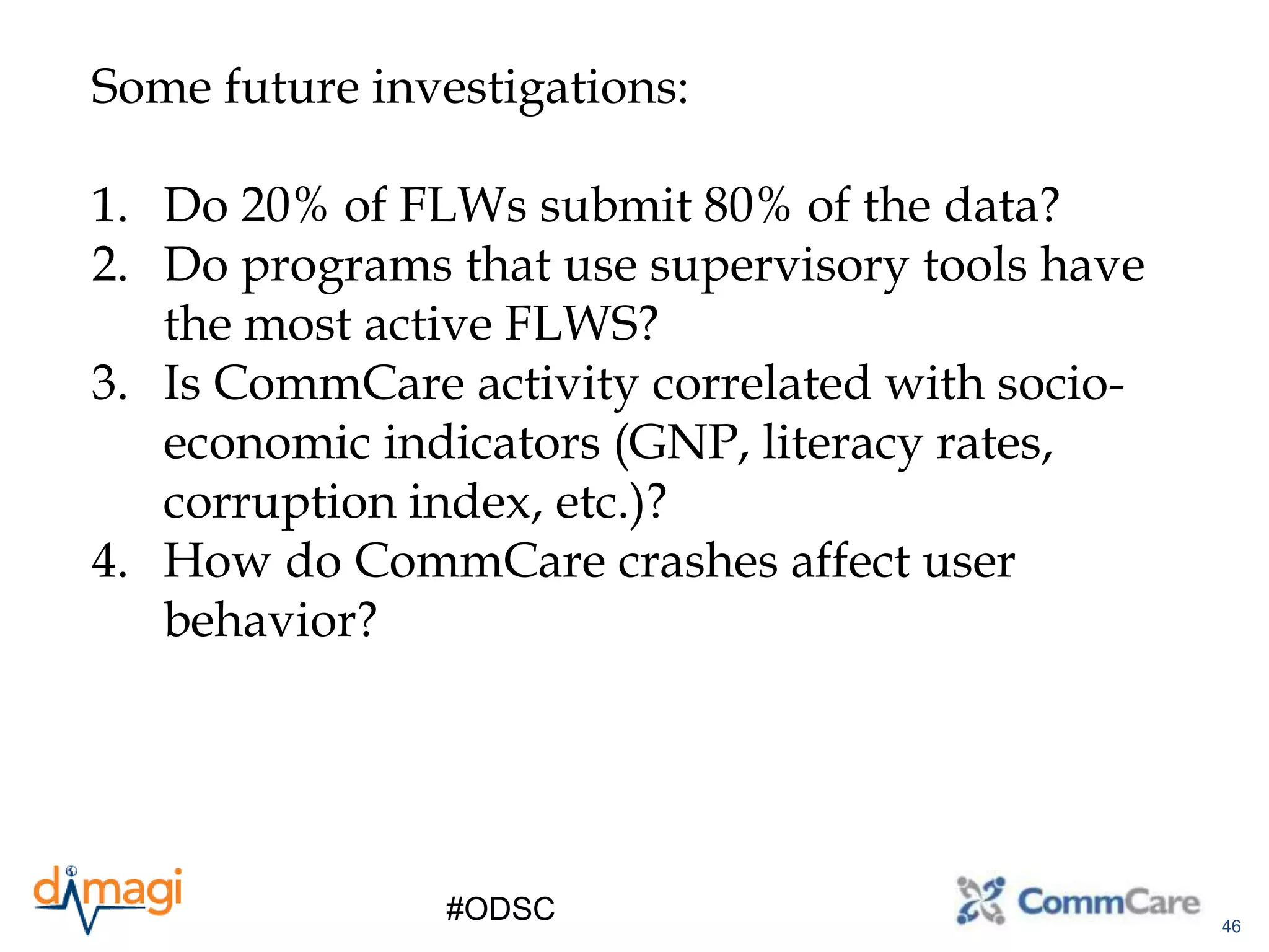 46
#ODSC
Some future investigations:
1. Do 20% of FLWs submit 80% of the data?
2. Do programs that use supervisory tools have
the most active FLWS?
3. Is CommCare activity correlated with socio-
economic indicators (GNP, literacy rates,
corruption index, etc.)?
4. How do CommCare crashes affect user
behavior?
 
