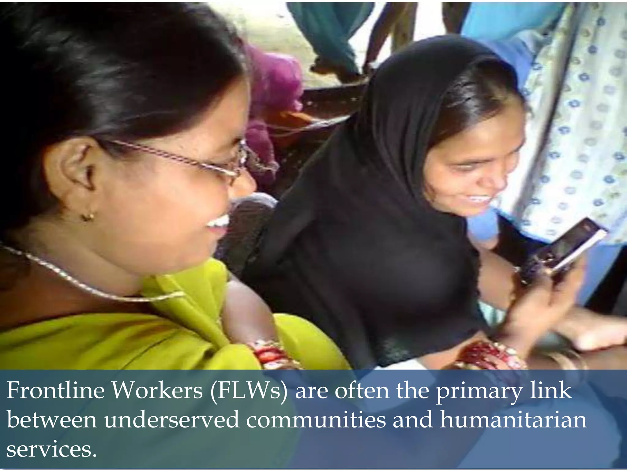 6
Frontline Workers (FLWs) are often the primary link
between underserved communities and humanitarian
services.
 