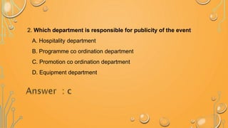 2. Which department is responsible for publicity of the event
A. Hospitality department
B. Programme co ordination department
C. Promotion co ordination department
D. Equipment department
 