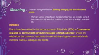 :
Events have been defined by the famous economist Philip Kotler (2004) as 'occurrences
designed to. communicate particular messages to target audiences'. Events are
celebrations that provide an. opportunity to meet and share happy moments with family
members, relatives, colleagues and friends.
The event management means planning, arranging, and execution of the
events.
• There are various kinds of event management services are available some of
them are conducting exhibition, products or brand launch, arrange conference
etc.
 
