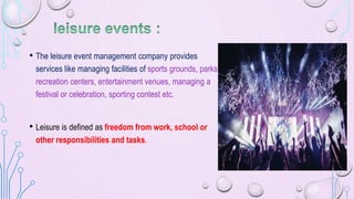 • The leisure event management company provides
services like managing facilities of sports grounds, parks,
recreation centers, entertainment venues, managing a
festival or celebration, sporting contest etc.
• Leisure is defined as freedom from work, school or
other responsibilities and tasks.
 