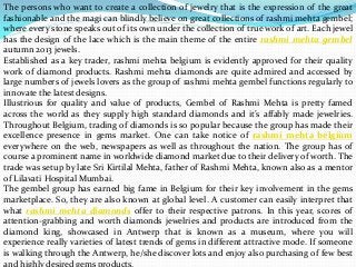 The persons who want to create a collection of jewelry that is the expression of the great
fashionable and the magi can blindly believe on great collections of rashmi mehta gembel;
where every stone speaks out of its own under the collection of true work of art. Each jewel
has the design of the lace which is the main theme of the entire rashmi mehta gembel
autumn 2013 jewels.
Established as a key trader, rashmi mehta belgium is evidently approved for their quality
work of diamond products. Rashmi mehta diamonds are quite admired and accessed by
large numbers of jewels lovers as the group of rashmi mehta gembel functions regularly to
innovate the latest designs.
Illustrious for quality and value of products, Gembel of Rashmi Mehta is pretty famed
across the world as they supply high standard diamonds and it’s affably made jewelries.
Throughout Belgium, trading of diamonds is so popular because the group has made their
excellence presence in gems market. One can take notice of rashmi mehta belgium
everywhere on the web, newspapers as well as throughout the nation. The group has of
course a prominent name in worldwide diamond market due to their delivery of worth. The
trade was setup by late Sri Kirtilal Mehta, father of Rashmi Mehta, known also as a mentor
of Lilavati Hospital Mumbai.
The gembel group has earned big fame in Belgium for their key involvement in the gems
marketplace. So, they are also known at global level. A customer can easily interpret that
what rashmi mehta diamonds offer to their respective patrons. In this year, scores of
attention-grabbing and worth diamonds jewelries and products are introduced from the
diamond king, showcased in Antwerp that is known as a museum, where you will
experience really varieties of latest trends of gems in different attractive mode. If someone
is walking through the Antwerp, he/she discover lots and enjoy also purchasing of few best
and highly desired gems products.
 