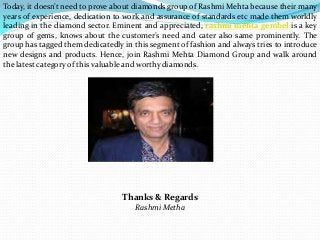 Today, it doesn’t need to prove about diamonds group of Rashmi Mehta because their many
years of experience, dedication to work and assurance of standards etc made them worldly
leading in the diamond sector. Eminent and appreciated, rashmi mehta gembel is a key
group of gems, knows about the customer’s need and cater also same prominently. The
group has tagged them dedicatedly in this segment of fashion and always tries to introduce
new designs and products. Hence, join Rashmi Mehta Diamond Group and walk around
the latest category of this valuable and worthy diamonds.
Thanks & Regards
Rashmi Metha
 