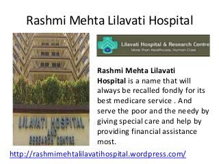 Rashmi Mehta Lilavati Hospital

Rashmi Mehta Lilavati
Hospital is a name that will
always be recalled fondly for its
best medicare service . And
serve the poor and the needy by
giving special care and help by
providing financial assistance
most.
http://rashmimehtalilavatihospital.wordpress.com/

 