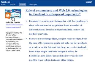 facebook
Home Profile Friends Messages
Search
 E-commerce can be more interactive with Facebook users
since information can be gathered from a number of
different places, and it can be personalized to meet the
needs of everyone.
 Users can interchange ideas, not just receive orders. So in
the case of E-commerce people not only can buy products
or services on the Internet but they can receive feedback
from other people that have bought it before. In
Facebook’s case people can comment over each other
profiles, leave videos, texts and other things.
Ispire by Phyzok
(http://www.facebook.com/pages/Ispi
re-by-Phyzok/255409734470667)
A page created by the
director of the
company. Nikita, a
summer intern helped
in promoting the
company thereby
building up relations
as well as getting her
future career fixed.
Role of e-commerce and Web 2.0 technologies
in Facebook’s widespread popularity?
 