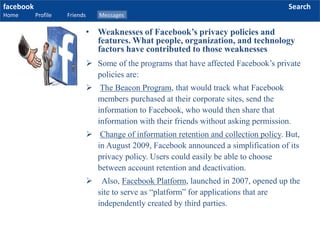 facebook
Home Profile Friends Messages
Search
 Some of the programs that have affected Facebook’s private
policies are:
 The Beacon Program, that would track what Facebook
members purchased at their corporate sites, send the
information to Facebook, who would then share that
information with their friends without asking permission.
 Change of information retention and collection policy. But,
in August 2009, Facebook announced a simplification of its
privacy policy. Users could easily be able to choose
between account retention and deactivation.
 Also, Facebook Platform, launched in 2007, opened up the
site to serve as “platform” for applications that are
independently created by third parties.
• Weaknesses of Facebook’s privacy policies and
features. What people, organization, and technology
factors have contributed to those weaknesses
 