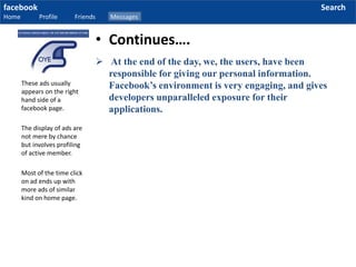 facebook
Home Profile Friends Messages
Search
 At the end of the day, we, the users, have been
responsible for giving our personal information.
Facebook’s environment is very engaging, and gives
developers unparalleled exposure for their
applications.
These ads usually
appears on the right
hand side of a
facebook page.
The display of ads are
not mere by chance
but involves profiling
of active member.
Most of the time click
on ad ends up with
more ads of similar
kind on home page.
• Continues….
 