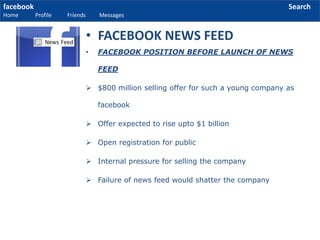 facebook
Home Profile Friends Messages
Search
• FACEBOOK POSITION BEFORE LAUNCH OF NEWS
FEED
 $800 million selling offer for such a young company as
facebook
 Offer expected to rise upto $1 billion
 Open registration for public
 Internal pressure for selling the company
 Failure of news feed would shatter the company
• FACEBOOK NEWS FEED
 