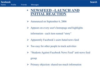 facebook
Home Profile Friends Messages
Search
 Announced on September 6, 2006
 Appears on every user's homepage and highlights
information - each item named “story”
 Apparently Facebook’s users hated news feed
 Too easy for other people to track activities
 “Students Against Facebook News Feed” anti-news feed
group
 Primary objection: shared too much information
• NEWSFEED –LAUNCH AND
INITIAL REACTION
 