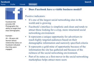 facebook
Home Profile Friends Messages
Search
Positive indicators:
• It’s one of the largest social networking sites in the
world and is growing
• Facebook’s interface is simplistic and clean and tends to
attract those looking for a crisp, more structured social
networking environment
• It represents a unique opportunity for advertisers to
reach highly targeted audiences based on their
demographic information and narrowly specified criteria
• It represents a gold mine of opportunity because of the
information the site has gathered and because of the
richness of the social networking environment.
• Part of its status as a first-mover in the social networking
marketplace helps attract more users
Facebook Ads
provides CM
Photographic the
ability to target their
exact demographic.
Example :
24 – 30 years old
women whose
relationship status on
Facebook indicated
that they were
engaged.
• Does Facebook have a viable business model?
 