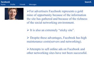 facebook
Home Profile Friends Messages
Search
For advertisers Facebook represents a gold
mine of opportunity because of the information
the site has gathered and because of the richness
of the social networking environment.
 It is also an extremely “sticky site”.
 Despite these advantages, Facebook has high
maintenance costs(servers and networking).
Attempts to sell online ads on Facebook and
other networking sites have not been successful.
 