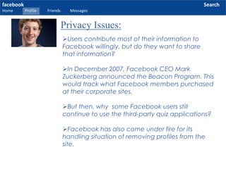 facebook
Home Profile Friends Messages
Search
Privacy Issues:
Users contribute most of their information to
Facebook willingly, but do they want to share
that information?
In December 2007, Facebook CEO Mark
Zuckerberg announced the Beacon Program. This
would track what Facebook members purchased
at their corporate sites.
But then, why some Facebook users still
continue to use the third-party quiz applications?
Facebook has also come under fire for its
handling situation of removing profiles from the
site.
 