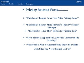 facebook
Home Profile Friends Messages
Search
 “Facebook Changes News Feed After Privacy Panic”
 “Facebook’s Beacon More Intrusive Than Previously
Thought”
 “Facebook’s ‘Like This’ Button is Tracking You”
 “Are Facebook Applications A Privacy Disaster in the
Making?”
 “Facebook’s Plan to Automatically Share Your Data
With Sites You Never Signed Up For”
• Privacy Related Facts..........
 