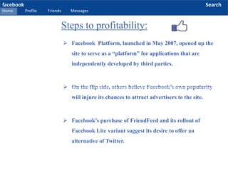 facebook
Home Profile Friends Messages
Search
 Facebook Platform, launched in May 2007, opened up the
site to serve as a “platform” for applications that are
independently developed by third parties.
 On the flip side, others believe Facebook’s own popularity
will injure its chances to attract advertisers to the site.
 Facebook’s purchase of FriendFeed and its rollout of
Facebook Lite variant suggest its desire to offer an
alternative of Twitter.
Steps to profitability:
 