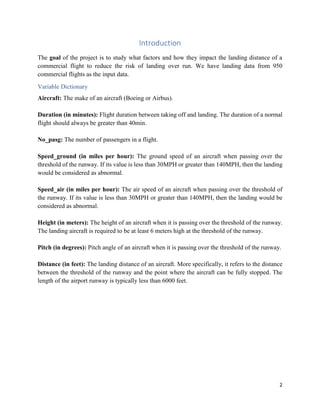 2
Introduction
The goal of the project is to study what factors and how they impact the landing distance of a
commercial flight to reduce the risk of landing over run. We have landing data from 950
commercial flights as the input data.
Variable Dictionary
Aircraft: The make of an aircraft (Boeing or Airbus).
Duration (in minutes): Flight duration between taking off and landing. The duration of a normal
flight should always be greater than 40min.
No_pasg: The number of passengers in a flight.
Speed_ground (in miles per hour): The ground speed of an aircraft when passing over the
threshold of the runway. If its value is less than 30MPH or greater than 140MPH, then the landing
would be considered as abnormal.
Speed_air (in miles per hour): The air speed of an aircraft when passing over the threshold of
the runway. If its value is less than 30MPH or greater than 140MPH, then the landing would be
considered as abnormal.
Height (in meters): The height of an aircraft when it is passing over the threshold of the runway.
The landing aircraft is required to be at least 6 meters high at the threshold of the runway.
Pitch (in degrees): Pitch angle of an aircraft when it is passing over the threshold of the runway.
Distance (in feet): The landing distance of an aircraft. More specifically, it refers to the distance
between the threshold of the runway and the point where the aircraft can be fully stopped. The
length of the airport runway is typically less than 6000 feet.
 