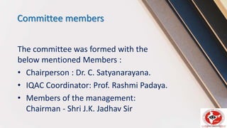 Committee members
The committee was formed with the
below mentioned Members :
• Chairperson : Dr. C. Satyanarayana.
• IQAC Coordinator: Prof. Rashmi Padaya.
• Members of the management:
Chairman - Shri J.K. Jadhav Sir
 