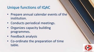 Unique functions of IQAC
• Prepare annual calendar events of the
institution.
• Conducts periodical meetings.
• Organizes capacity building
programmes.
• Feedback analysis
• Co-ordinate the preparation of time
table.
 