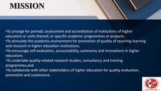 MISSION
•To arrange for periodic assessment and accreditation of institutions of higher
education or units thereof, or specific academic programmes or projects;
•To stimulate the academic environment for promotion of quality of teaching-learning
and research in higher education institutions;
•To encourage self-evaluation, accountability, autonomy and innovations in higher
education;
•To undertake quality-related research studies, consultancy and training
programmes,and
•To collaborate with other stakeholders of higher education for quality evaluation,
promotion and sustenance.
 
