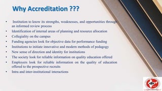 Why Accreditation ???
• Institution to know its strengths, weaknesses, and opportunities through
an informed review process
• Identification of internal areas of planning and resource allocation
• Collegiality on the campus
• Funding agencies look for objective data for performance funding
• Institutions to initiate innovative and modern methods of pedagogy
• New sense of direction and identity for institutions
• The society look for reliable information on quality education offered
• Employers look for reliable information on the quality of education
offered to the prospective recruits
• Intra and inter-institutional interactions
 