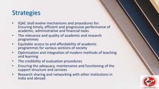 Strategies
• IQAC shall evolve mechanisms and procedures for:
Ensuring timely, efficient and progressive performance of
academic, administrative and financial tasks
• The relevance and quality of academic and research
programmes
• Equitable access to and affordability of academic
programmes for various sections of society
• Optimization and integration of modern methods of teaching
and learning
• The credibility of evaluation procedures
• Ensuring the adequacy, maintenance and functioning of the
support structure and services
• Research sharing and networking with other institutions in
India and abroad
 