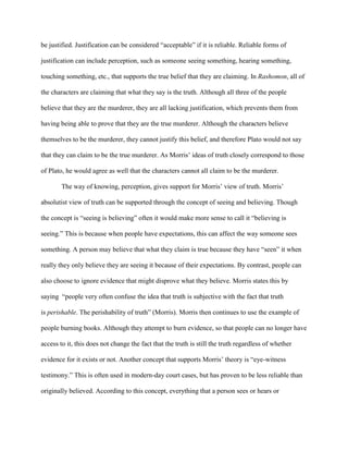 be justified. Justification can be considered “acceptable” if it is reliable. Reliable forms of

justification can include perception, such as someone seeing something, hearing something,

touching something, etc., that supports the true belief that they are claiming. In Rashomon, all of

the characters are claiming that what they say is the truth. Although all three of the people

believe that they are the murderer, they are all lacking justification, which prevents them from

having being able to prove that they are the true murderer. Although the characters believe

themselves to be the murderer, they cannot justify this belief, and therefore Plato would not say

that they can claim to be the true murderer. As Morris’ ideas of truth closely correspond to those

of Plato, he would agree as well that the characters cannot all claim to be the murderer.

        The way of knowing, perception, gives support for Morris’ view of truth. Morris’

absolutist view of truth can be supported through the concept of seeing and believing. Though

the concept is “seeing is believing” often it would make more sense to call it “believing is

seeing.” This is because when people have expectations, this can affect the way someone sees

something. A person may believe that what they claim is true because they have “seen” it when

really they only believe they are seeing it because of their expectations. By contrast, people can

also choose to ignore evidence that might disprove what they believe. Morris states this by

saying “people very often confuse the idea that truth is subjective with the fact that truth

is perishable. The perishability of truth” (Morris). Morris then continues to use the example of

people burning books. Although they attempt to burn evidence, so that people can no longer have

access to it, this does not change the fact that the truth is still the truth regardless of whether

evidence for it exists or not. Another concept that supports Morris’ theory is “eye-witness

testimony.” This is often used in modern-day court cases, but has proven to be less reliable than

originally believed. According to this concept, everything that a person sees or hears or
 