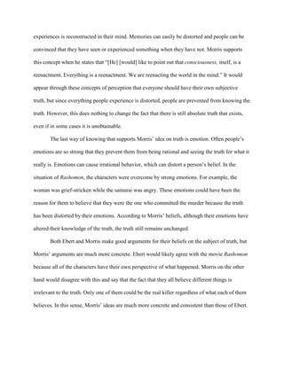 experiences is reconstructed in their mind. Memories can easily be distorted and people can be

convinced that they have seen or experienced something when they have not. Morris supports

this concept when he states that “[He] [would] like to point out that consciousness, itself, is a

reenactment. Everything is a reenactment. We are reenacting the world in the mind.” It would

appear through these concepts of perception that everyone should have their own subjective

truth, but since everything people experience is distorted, people are prevented from knowing the

truth. However, this does nothing to change the fact that there is still absolute truth that exists,

even if in some cases it is unobtainable.

       The last way of knowing that supports Morris’ idea on truth is emotion. Often people’s

emotions are so strong that they prevent them from being rational and seeing the truth for what it

really is. Emotions can cause irrational behavior, which can distort a person’s belief. In the

situation of Rashomon, the characters were overcome by strong emotions. For example, the

woman was grief-stricken while the samurai was angry. These emotions could have been the

reason for them to believe that they were the one who committed the murder because the truth

has been distorted by their emotions. According to Morris’ beliefs, although their emotions have

altered their knowledge of the truth, the truth still remains unchanged.

       Both Ebert and Morris make good arguments for their beliefs on the subject of truth, but

Morris’ arguments are much more concrete. Ebert would likely agree with the movie Rashomon

because all of the characters have their own perspective of what happened. Morris on the other

hand would disagree with this and say that the fact that they all believe different things is

irrelevant to the truth. Only one of them could be the real killer regardless of what each of them

believes. In this sense, Morris’ ideas are much more concrete and consistent than those of Ebert.
 