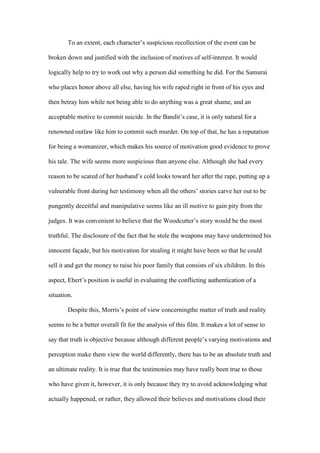 To an extent, each character’s suspicious recollection of the event can be

broken down and justified with the inclusion of motives of self-interest. It would

logically help to try to work out why a person did something he did. For the Samurai

who places honor above all else, having his wife raped right in front of his eyes and

then betray him while not being able to do anything was a great shame, and an

acceptable motive to commit suicide. In the Bandit’s case, it is only natural for a

renowned outlaw like him to commit such murder. On top of that, he has a reputation

for being a womanizer, which makes his source of motivation good evidence to prove

his tale. The wife seems more suspicious than anyone else. Although she had every

reason to be scared of her husband’s cold looks toward her after the rape, putting up a

vulnerable front during her testimony when all the others’ stories carve her out to be

pungently deceitful and manipulative seems like an ill motive to gain pity from the

judges. It was convenient to believe that the Woodcutter’s story would be the most

truthful. The disclosure of the fact that he stole the weapons may have undermined his

innocent façade, but his motivation for stealing it might have been so that he could

sell it and get the money to raise his poor family that consists of six children. In this

aspect, Ebert’s position is useful in evaluating the conflicting authentication of a

situation.

        Despite this, Morris’s point of view concerningthe matter of truth and reality

seems to be a better overall fit for the analysis of this film. It makes a lot of sense to

say that truth is objective because although different people’s varying motivations and

perception make them view the world differently, there has to be an absolute truth and

an ultimate reality. It is true that the testimonies may have really been true to those

who have given it, however, it is only because they try to avoid acknowledging what

actually happened, or rather, they allowed their believes and motivations cloud their
 