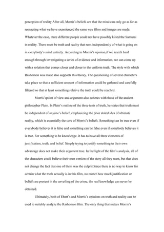 perception of reality.After all, Morris’s beliefs are that the mind can only go as far as

reenacting what we have experienced the same way films and images are made.

Whatever the case, three different people could not have possibly killed the Samurai

in reality. There must be truth and reality that runs independently of what is going on

in everybody’s mind entirely. According to Morris’s opinion,if we search hard

enough through investigating a series of evidence and information, we can come up

with a solution that comes closer and closer to the uniform truth. The style with which

Rashomon was made also supports this theory. The questioning of several characters

take place so that a sufficient amount of information could be gathered and carefully

filtered so that at least something relative the truth could be reached.

        Morris’spoint of view and argument also coheres with those of the ancient

philosopher Plato. In Plato’s outline of the three tests of truth, he states that truth must

be independent of anyone’s belief, emphasizing the prior stated idea of ultimate

reality, which is essentially the core of Morris’s beliefs. Something can be true even if

everybody believes it is false and something can be false even if somebody believes it

is true. For something to be knowledge, it has to have all three elements of

justification, truth, and belief. Simply trying to justify something to their own

advantage does not make their argument true. In the light of the film’s analysis, all of

the characters could believe their own version of the story all they want, but that does

not change the fact that one of them was the culprit.Since there is no way to know for

certain what the truth actually is in this film, no matter how much justification or

beliefs are present in the unveiling of the crime, the real knowledge can never be

obtained.

        Ultimately, both of Ebert’s and Morris’s opinions on truth and reality can be

used to suitably analyze the Rashomon film. The only thing that makes Morris’s
 
