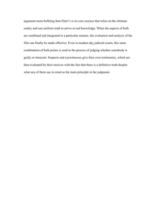 argument more befitting than Ebert’s is its core essence that relies on the ultimate

reality and one uniform truth to arrive at real knowledge. When the aspects of both

are combined and integrated in a particular manner, the evaluation and analysis of the

film can finally be made effective. Even in modern day judicial courts, this same

combination of both points is used in the process of judging whether somebody is

guilty or innocent. Suspects and eyewitnesses give their own testimonies, which are

then evaluated by their motives with the fact that there is a definitive truth despite

what any of them say in mind as the main principle in the judgment.
 