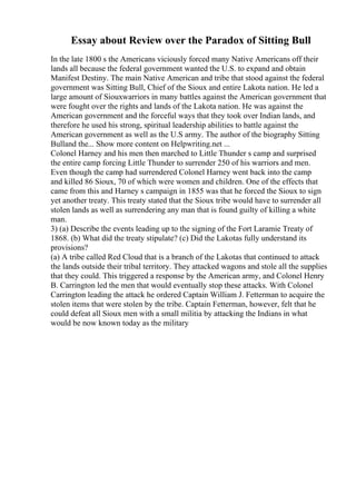 Essay about Review over the Paradox of Sitting Bull
In the late 1800 s the Americans viciously forced many Native Americans off their
lands all because the federal government wanted the U.S. to expand and obtain
Manifest Destiny. The main Native American and tribe that stood against the federal
government was Sitting Bull, Chief of the Sioux and entire Lakota nation. He led a
large amount of Siouxwarriors in many battles against the American government that
were fought over the rights and lands of the Lakota nation. He was against the
American government and the forceful ways that they took over Indian lands, and
therefore he used his strong, spiritual leadership abilities to battle against the
American government as well as the U.S army. The author of the biography Sitting
Bulland the... Show more content on Helpwriting.net ...
Colonel Harney and his men then marched to Little Thunder s camp and surprised
the entire camp forcing Little Thunder to surrender 250 of his warriors and men.
Even though the camp had surrendered Colonel Harney went back into the camp
and killed 86 Sioux, 70 of which were women and children. One of the effects that
came from this and Harney s campaign in 1855 was that he forced the Sioux to sign
yet another treaty. This treaty stated that the Sioux tribe would have to surrender all
stolen lands as well as surrendering any man that is found guilty of killing a white
man.
3) (a) Describe the events leading up to the signing of the Fort Laramie Treaty of
1868. (b) What did the treaty stipulate? (c) Did the Lakotas fully understand its
provisions?
(a) A tribe called Red Cloud that is a branch of the Lakotas that continued to attack
the lands outside their tribal territory. They attacked wagons and stole all the supplies
that they could. This triggered a response by the American army, and Colonel Henry
B. Carrington led the men that would eventually stop these attacks. With Colonel
Carrington leading the attack he ordered Captain William J. Fetterman to acquire the
stolen items that were stolen by the tribe. Captain Fetterman, however, felt that he
could defeat all Sioux men with a small militia by attacking the Indians in what
would be now known today as the military
 