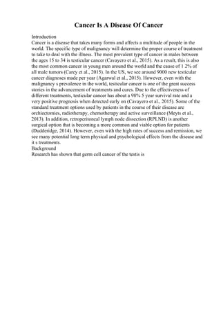 Cancer Is A Disease Of Cancer
Introduction
Cancer is a disease that takes many forms and affects a multitude of people in the
world. The specific type of malignancy will determine the proper course of treatment
to take to deal with the illness. The most prevalent type of cancer in males between
the ages 15 to 34 is testicular cancer (Cavayero et al., 2015). As a result, this is also
the most common cancer in young men around the world and the cause of 1 2% of
all male tumors (Carey et al., 2015). In the US, we see around 9000 new testicular
cancer diagnoses made per year (Agarwal et al., 2015). However, even with the
malignancy s prevalence in the world, testicular cancer is one of the great success
stories in the advancement of treatments and cures. Due to the effectiveness of
different treatments, testicular cancer has about a 98% 5 year survival rate and a
very positive prognosis when detected early on (Cavayero et al., 2015). Some of the
standard treatment options used by patients in the course of their disease are
orchiectomies, radiotherapy, chemotherapy and active surveillance (Meyts et al.,
2013). In addition, retroperitoneal lymph node dissection (RPLND) is another
surgical option that is becoming a more common and viable option for patients
(Dudderidge, 2014). However, even with the high rates of success and remission, we
see many potential long term physical and psychological effects from the disease and
it s treatments.
Background
Research has shown that germ cell cancer of the testis is
 