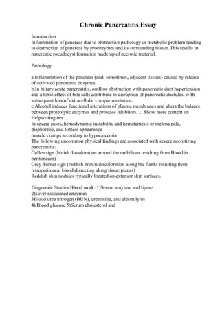 Chronic Pancreatitis Essay
Introduction
Inflammation of pancreas due to obstructive pathology or metabolic problem leading
to destruction of pancreas by proenzymes and its surrounding tissues.This results in
pancreatic pseudocyst formation made up of necrotic material.
Pathology
a.Inflammation of the pancreas (and, sometimes, adjacent tissues) caused by release
of activated pancreatic enzymes.
b.In biliary acute pancreatitis, outflow obstruction with pancreatic duct hypertension
and a toxic effect of bile salts contribute to disruption of pancreatic ductules, with
subsequent loss of extracellular compartmentation.
c.Alcohol induces functional alterations of plasma membranes and alters the balance
between proteolytic enzymes and protease inhibitors, ... Show more content on
Helpwriting.net ...
In severe cases, hemodynamic instability and hematemesis or melena pale,
diaphoretic, and listless appearance
muscle cramps secondary to hypocalcemia
The following uncommon physical findings are associated with severe necrotizing
pancreatitis:
Cullen sign (bluish discoloration around the umbilicus resulting from Blood in
peritoneum)
Grey Turner sign (reddish brown discoloration along the flanks resulting from
retroperitoneal blood dissecting along tissue planes)
Reddish skin nodules typically located on extensor skin surfaces.
Diagnostic Studies Blood work: 1)Serum amylase and lipase
2)Liver associated enzymes
3Blood urea nitrogen (BUN), creatinine, and electrolytes
4) Blood glucose 5)Serum cholesterol and
 