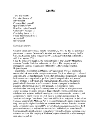 Gm588
Table of Contents
Executive Summary2
Introduction5
Company Background7
Quality Intitiatives9
Key Observation Points11
Comparative Analysis12
Concluding Remarks13
Future Recommendations15
Appendix17
References21
Executive Summary
Coventry s roots can be traced back to November 21, 1986, the date the company s
predecessor company, Coventry Corporation, was incorporated. Coventry Health
Care, Inc. became a public company in 1991, and is currently listed on the NYSE
with ticker symbol CVH .
Since the company s inception, the building blocks of The Coventry Model have
remained financial discipline and service excellence. The company s senior
management team has long understood those two ... Show more content on
Helpwriting.net ...
The company s Health Plan and Medical Services division provides health plan
commercial risk, commercial management services, Medicare advantage coordinated
care plans, and Medicaid products. It also offers commercial risk products, including
health maintenance organization, preferred provider organization, and point of
service products to individuals and employer groups. In addition, this segment
provides health insurance benefits under the federal employees health benefits
program; administrative services only products, such as medical claims
administration, pharmacy benefits management, and utilization management and
quality assurance programs; consumer directed benefit options comprising health
reimbursement accounts and health savings accounts to commercial customers; and
comprehensive health benefits on a risk basis to members participating in the
Medicare Advantage Coordinated Care Plans and Medicaid programs. Its Specialized
Managed Care includes Medicare Part D program that provides access to prescription
drug coverage for eligible beneficiaries; network rental business that offers network
rental services through a national PPO network to national, regional, and local third
party administrators, as well as insurance carriers; and behavioral health benefits
business provides coordination of comprehensive mental health and substance abuse
treatment services. The company s Workers Compensation division offers managed
care services, such as
 