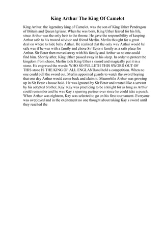 King Arthur The King Of Camelot
King Arthur, the legendary king of Camelot, was the son of King Uther Pendragon
of Britain and Queen Igriane. When he was born, King Uther feared for his life,
since Arthur was the only heir to the throne. He gave the responsibility of keeping
Arthur safe to his trusted advisor and friend Merlin. Merlin thought for a great
deal on where to hide baby Arthur. He realized that the only way Arthur would be
safe was if he was with a family and chose Sir Ector s family as a safe place for
Arthur. Sir Ector then moved away with his family and Arthur so no one could
find him. Shortly after, King Uther passed away in his sleep. In order to protect the
kingdom from chaos, Merlin took King Uther s sword and magically put it in a
stone. He engraved the words: WHO SO PULLETH THIS SWORD OUT OF
THIS stone IS THE KING OF ALL ENGLANDand held a competition. When no
one could pull the sword out, Merlin appointed guards to watch the sword hoping
that one day Arthur would come back and claim it. Meanwhile Arthur was growing
up in Sir Ector s house hold. He was ignored by Sir Ector and treated like a servant
by his adopted brother, Kay. Kay was practicing to be a knight for as long as Arthur
could remember and he was Kay s sparring partner ever since he could take a punch.
When Arthur was eighteen, Kay was selected to go on his first tournament. Everyone
was overjoyed and in the excitement no one thought about taking Kay s sword until
they reached the
 