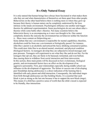 It s Only Natural Essay
It is only natural that human beings have always been fascinated in what makes them
who they are and what characteristics of themselves set them apart from other people.
Behaviorists on the other hand believe there is nothing more in where they grew up
because their theory is human nature can be completely understood by the laws
intrinsic in the innate environment. Psychologists influence one another and trigger
theories for additional experimentation. Some psychologists do not care about other s
theories while some battle other s theories. Not many scientists believe the
behaviorist theory is as encompassing as it once was thought to be. One cannot
completely dismiss the outcome the environment has on behavior neither the function
it... Show more content on Helpwriting.net ...
Some debate that one s environment is responsible for mental capabilities; therefore,
alcoholism could be from one s environment or biologically passed. For instance,
John Doe s parent is an alcoholic and noticed the heavy drinking consumed at parties.
This could steer John Doe to an altered mental, emotional, and physical condition
(biological factors). As teenagers develop they are subjected to mixed messages and
peer pressure. Teenagers will experiment to see what they like and do not like. For the
teenagers that opt out, they are likely to be harassed, tormented, and even bullied,
thus causing them to withdraw from social interaction and form introversion.
In this section, three main points will be discussed on how evolutionary, biological
genetic, and environmental factors have an effect on the development of an
aggressive personality. First, peer relationships especially during middle school can
influence in the development of aggression. The failure or success rate of developing
peer friendships during adolescence is a direct indication of the learning that is
identified with early parent and child interaction. Consequently, the individual stages
from birth through adolescence are like building blocks. It is essential that each
block is just as strong as the last one because it has to support the next block (stage).
This means if a child has a positive sense of worth then the child s mood is expected
to be friendly, thus interactions
 