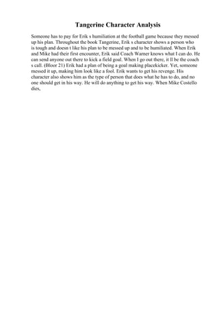 Tangerine Character Analysis
Someone has to pay for Erik s humiliation at the football game because they messed
up his plan. Throughout the book Tangerine, Erik s character shows a person who
is tough and doesn t like his plan to be messed up and to be humiliated. When Erik
and Mike had their first encounter, Erik said Coach Warner knows what I can do. He
can send anyone out there to kick a field goal. When I go out there, it ll be the coach
s call. (Bloor 21) Erik had a plan of being a goal making placekicker. Yet, someone
messed it up, making him look like a fool. Erik wants to get his revenge. His
character also shows him as the type of person that does what he has to do, and no
one should get in his way. He will do anything to get his way. When Mike Costello
dies,
 