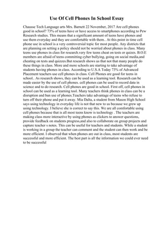 Use Of Cell Phones In School Essay
Chausse Tech Language arts Mrs. Barnett 22 November, 2017 Are cell phones
good in school? 73% of teens have or have access to smartphones according to Pew
Research studies. This means that a significant amount of teens have phones and
use them everyday and they are comfortable with them.. At this point in time cell
phone use in school is a very controversial topic for most people. Any districts that
are planning on setting a policy should not be worried about phones in class. Many
teens use phones in class for research.very few teens cheat on tests or quizes. B.O.E
members are afraid of teens committing cyber bullying, going on social media,and
cheating on tests and quizzes.But research shows us that not that many people do
these things in class. More and more schools are starting to take advantage of
students having phones in class. According to U.S.A Today 73% of Advanced
Placement teachers use cell phones in class. Cell Phones are good for teens in
school.. As research shows, they can be used as a learning tool. Research can be
made easier by the use of cell phones. cell phones can be used to record data in
science and to do research. Cell phones are good in school. First off, cell phones in
school can be used as a learning tool. Many teachers think phones in class can be a
disruption and ban use of phones.Teachers take advantage of teens who refuse to
turn off their phone and put it away. Mia Dalta, a student from Mason High School
says using technology in everyday life is not that new to us because we grew up
using technology. I believe she is correct to say this. We are all comfortable using
cell phones because that is all most teens know is technology . The teachers are
making class more interactive by using phones as clickers to answer questions,
provide feedback on students progress,and also to collaborate on group projects and
capture teacher s notes. This can be useful for teachers and students. While a student
is working in a group the teacher can comment and the student can then work and be
more efficient. I observed that when phones are out in class, most students are
successful and more efficient. The best part is all the information we could ever need
to be successful
 