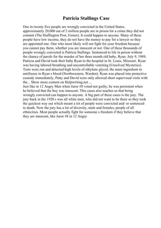 Patricia Stallings Case
One in twenty five people are wrongly convicted in the United States,
approximately 20,000 out of 2 million people are in prison for a crime they did not
commit (The Huffington Post, Ferner). It could happen to anyone. Many of these
people have low income, they do not have the money to pay for a lawyer so they
are appointed one. One who most likely will not fight for your freedom because
you cannot pay them, whether you are innocent or not. One of these thousands of
people wrongly convicted is Patricia Stallings. Sentenced to life in prison without
the chance of parole for the murder of her three month old baby, Ryan. July 9, 1989,
Patricia and David took their baby Ryan to the hospital in St. Louis, Missouri. Ryan
was having labored breathing and uncontrollable vomiting (Unsolved Mysteries).
Tests were run and detected high levels of ethylene glycol, the main ingredient in
antifreeze in Ryan s blood (Northwestern, Warden). Ryan was placed into protective
custody immediately, Patty and David were only allowed short supervised visits with
the... Show more content on Helpwriting.net ...
Just like in 12 Angry Men when Juror #8 voted not guilty, he was persistent when
he believed that the boy was innocent. This cases also teaches us that being
wrongly convicted can happen to anyone. A big part of these cases is the jury. The
jury back in the 1920 s was all white men, who did not want to be there so they took
the quickest way out which meant a lot of people were convicted and/ or sentenced
to death. Now the jury has a lot of diversity, male and females, people of all
ethnicities. Most people actually fight for someone s freedom if they believe that
they are innocent, like Juror #8 in 12 Angry
 