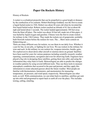 Paper On Rockets History
History of Rockets
A rocket is a cylindrical projectile that can be propelled to a great height or distance
by the combustion of its contents. Robert Hutchings Goddard, was the first to create
a liquid fueled rocket in 1926. Robert was about 44 years old when he invented the
first liquid fueled rocket. Roberts rocket reached an altitude of 41 feet at about 60
mph and lasted about 2 seconds. The rocket landed approximately 184 feet away
from the blast off place. The rocket was about 10 feet tall, made out of thin pipes; it
was fueled by liquid oxygen and gasoline. Chinese were the first to create rockets
for military in the 13th Century. They made the rockets out of gunpowder; probably
built firework rockets before the rockets for wars. The ... Show more content on
Helpwriting.net ...
There are many different uses for rockets, we use them in our daily lives. Whether it
s just for fun, in our jobs, or fighting for our lives. We use rockets in the military for
wars and such. In the military we use rockets for, weapons (missiles, bombs, guns,
fire explosives) to shoot down other aircraft or enemies down on ground. Satellites
have been used for years for various purposes including scientific research, weather
reporting, communications, navigation and even for observing Earth. Engineers have
played a big role in designing these satellites, getting them into orbit, and using the
information they relay back to Earth. Meteorologists are able to predict the changes
in weather patterns by using several different tools. They use these tools to measure
atmospheric conditions that occurred in the past and present, and they apply this
information to create educated guesses about the future weather. Most people are
familiar with thermometers, barometers, and anemometers for measuring
temperature, air pressure, and wind speed, respectively. Meteorologists use other
tools, as well. With communication, we can relate back to satellites, satellites get sent
up into orbit and programed to report back to earth all over the place. This includes
texting, calling, emailing,
 