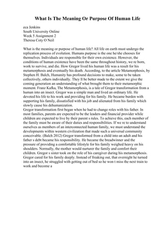 What Is The Meaning Or Purpose Of Human Life
eca Jenkins
South University Online
Week 5 Assignment 2
Theresa Coty O Neil
What is the meaning or purpose of human life? All life on earth must undergo the
replication process of evolution. Humans purpose is the one he/she chooses for
themselves. Individuals are responsible for their own existence. However, the
conditions of human existence have been the same throughout history, we re born,
work to survive, and die. How Gregor lived his human life was a result for his
metamorphosis and eventually his death. According, to the article Metamorphosis, by
Stephen H. Balch, Humanity has profound decisions to make, some to be taken
collectively, others individually. They ll be better made to the extent we give the
coming generation an understanding of what brought them to their metamorphic
moment. Franz Kafka, The Metamorphosis, is a tale of Gregor transformation from a
human into an insect. Gregor was a simple man and lived an ordinary life. He
devoted his life to his work and providing for his family. He became burden with
supporting his family, dissatisfied with his job and alienated from his family which
slowly cause his dehumanization.
Gregor transformation first began when he had to change roles with his father. In
most families, parents are expected to be the leaders and financial provider while
children are expected to live by their parent s rules. To achieve this, each member of
the family must be aware of their duties and responsibilities. If we re to understand
ourselves as members of an interconnected human family, we must understand the
developments within western civilization that made such a universal community
conceivable. (Balch 2012) Gregor transformed from a child into an adult and his
father s debt became his responsibility. He became the breadwinner and the
pressure of providing a comfortable lifestyle for his family weighed heavy on his
shoulders. Normally, the mother would nurturer the family and comfort their
children. Gregor s sister took on the role of his caregiver during his metamorphosis.
Gregor cared for his family deeply. Instead of freaking out, that overnight he turned
into an insect, he struggled with getting out of bed so he won t miss the next train to
work and become a
 