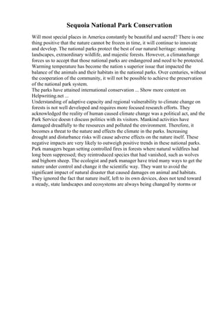 Sequoia National Park Conservation
Will most special places in America constantly be beautiful and sacred? There is one
thing positive that the nature cannot be frozen in time, it will continue to innovate
and develop. The national parks protect the best of our natural heritage: stunning
landscapes, extraordinary wildlife, and majestic forests. However, a climatechange
forces us to accept that those national parks are endangered and need to be protected.
Warming temperature has become the nation s superior issue that impacted the
balance of the animals and their habitats in the national parks. Over centuries, without
the cooperation of the community, it will not be possible to achieve the preservation
of the national park system.
The parks have attained international conservation ... Show more content on
Helpwriting.net ...
Understanding of adaptive capacity and regional vulnerability to climate change on
forests is not well developed and requires more focused research efforts. They
acknowledged the reality of human caused climate change was a political act, and the
Park Service doesn t discuss politics with its visitors. Mankind activities have
damaged dreadfully to the resources and polluted the environment. Therefore, it
becomes a threat to the nature and effects the climate in the parks. Increasing
drought and disturbance risks will cause adverse effects on the nature itself. These
negative impacts are very likely to outweigh positive trends in these national parks.
Park managers began setting controlled fires in forests where natural wildfires had
long been suppressed; they reintroduced species that had vanished, such as wolves
and bighorn sheep. The ecologist and park manager have tried many ways to get the
nature under control and change it the scientific way. They want to avoid the
significant impact of natural disaster that caused damages on animal and habitats.
They ignored the fact that nature itself, left to its own devices, does not tend toward
a steady, state landscapes and ecosystems are always being changed by storms or
 