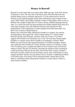 Heaney In Beowulf
Beowulf is an epic poem that was written about 1000 years ago, in the form of lines
of alliterative verse. The story tells of the heroic feats of the hero Beowulf, and
includes themes such as comitatus and bravery. It is the earliest known work of
literature in the English language and has been influential to many modern writers,
such as JRR Tolkien. Beowulfwas originally written in Old English, which is now so
different from modern English that it is closer to being a different language than the
same. As a result, the poem has been translated into modern English many times by a
wide range of people, each with different intentions and rationales for their
interpretations. Some translations are often regarded to be better than others, for...
Show more content on Helpwriting.net ...
Heaney uses words that subtly characterize Grendel as a creature, not a person,
choosing phrases that suggest this. These include loping (711), which usually
describes animals and not people, and bane of the race of men, (712) which
suggests that Grendel is not among the race of men. Not only does Heaney depict
Grendel as a creature, but he shows Grendel as an unhinged, evil beast. While
Raffel uses word choices that suggested humanity in Grendel s thoughts, Heaney
uses words that show Grendel as a crazed, demonic monster. For instance, in lines
(730 733) Heaney gives a graphic description of how Grendel wants to kill all the
soldiers in Herot, His glee was demonic, picturing the mayhem: before morning he
would rip life from limb and devour them, feed on their flesh. Clearly, Grendel is
motivated to kill the soldiers not just by hunger, but by some wicked desire to cause
carnage and death. Heaney also uses phrases such as Grendel s maddening for blood
(724) and his days of ravening (734) to describe Grendel s primal desire to kill.
Heaney s translation clearly characterizes Grendel as a manic demon, which is a
stark contrast to Raffel s
 