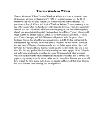 Thomas Woodrow Wilson
Thomas Woodrow Wilson Thomas Woodrow Wilson was born in the small town
of Staunton, Virginia on December 29, 1856 or, as other sources say, the 28 of
December. He was the third of four kids with two sisters and one brother. His
parents were Joseph Wilson and Jessica Woodrow Wilson. Tommy was only at the
age of two years when his family moved to Augusta, Georgia. Then, two years later
the civil war had started and, while the war was going on, his dad had changed the
church into a confederate hospital. Curious about the soldiers, Tommy often would
sneak over to the church were his father car for the wounded . (Osinksi 13) There
were Yankee hostages and little Wilson would pretend to be the guard of the
hostages. Wilson had a bad learning experience as a child. He had not learned the
alphabet until age nine and he did not learn to read until he was eleven. However,
the way most of Thomas education was he and his father would visit a place, and
for when they returned home Tommy would have to recite what he had saw at the
visit. His dad only pushed him harder by making him write a paper. If his father did
not understand anything he would go to young Thomas and ask what he meant.
Wilson would answer to what he meant and his father would tell him to rewrite the
paper saying exactly what he meant. Also, another thing little Tommy was he would
have to read the bible every night. Later on, people had believed that since Thomas
had such tiresome time learning, that he might have
 