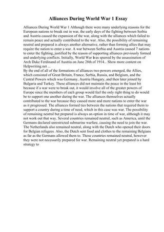 Alliances During World War 1 Essay
Alliances During World War 1 Although there were many underlying reasons for the
European nations to break out in war, the early days of the fighting between Serbia
and Austria caused the expansion of the war, along with the alliances which failed to
remain peace and actually contributed to the war. Also, the possibility of remaining
neutral and prepared is always another alternative, rather than forming allies that may
require the nation to enter a war. A war between Serbia and Austria caused 7 nations
to enter the fighting, justified by the reason of supporting alliances previously formed
and underlying conflicts. Initially, World War I
was spurred by the assassination of
Arch Duke Ferdinand of Austria on June 28th of 1914... Show more content on
Helpwriting.net ...
By the end of all of the formations of alliances two powers emerged, the Allies,
which consisted of Great Britain, France, Serbia, Russia, and Belgium, and the
Central Powers which was Germany, Austria Hungary, and then later joined by
Bulgaria and Turkey. These alliances did not maintain the peace in the least bit
because if a war were to break out, it would involve all of the greater powers of
Europe since the members of each group would feel the only right thing to do would
be to support one another during the war. The alliances themselves actually
contributed to the war because they caused more and more nations to enter the war
as it progressed. The alliances formed ties between the nations that required them to
support a country during a time of need, which in this case was war. The possibility
of remaining neutral but prepared is always an option in time of war, although it may
not work out that way. Several countries remained neutral, such as America, until the
Germans declared unrestricted submarine warfare, causing the need to join the war.
The Netherlands also remained neutral, along with the Dutch who opened their doors
for Belgian refugees. Also, the Dutch sent food and clothes to the remaining Belgians
as far as the Germans allowed them to. Those countries remained neutral, however
they were not necessarily prepared for war. Remaining neutral yet prepared is a hard
strategy to
 