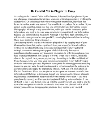Be Careful Not to Plagairize Essay
According to the Harvard Guide to Use Sources, it is considered plagiarism if you
use a language or report and turn it in as your own without appropriately crediting the
sources used. On the sources that you used to gather information, if you can not
locate the author, make sure to scroll down and look everywhere for an author. If you
cannot locate an author, make sure that you appropriately cite the website in your
bibliography. Although it may seem obvious, while you use the Internet to gather
information, you need to be extra wary about where you gathered your information
because you can mistakenly plagiarize. Although it may have been a mistake, you
still take the consequences because you DID commit plagiarismand there is nothing...
Show more content on Helpwriting.net ...
An extremely helpful way to avoid mosaic plagiarism is by keeping track of your
ideas and the ideas that you have gathered from your source(s). It is advisable to
write down the ideas that belong to you and the ideas that you have gathered
through your research on separate papers labeled differently. Inadequate
paraphrasing is also an easy way to commit plagiarism. In order to paraphrase, you
need to change more than just a couple of words. When you re write it, if it is too
close to the original, then you are plagiarizing. According to the Harvard Guide of
Using Sources, while you write your paraphrased statement, it may help if you put
away the source that you used. If you can not express the meaning you are intending
to convey, you can write the authors statement in verbatim and put the statement in
quotation marks and apply the appropriate citation. Next, you will learn about an
Uncited Paraphrase. When you paraphrase another persons sentence or article, that
information still belongs to them even though you paraphrased it. It is not adequate
to just source your material, but you also have to cite the source even if you have
paraphrased extremely well because the idea(s) still belong to the author(s). A rule
of thumb is that if you did not come up with the idea(s) yourself, you need to cite the
source because you were not the person who introduced that piece of article which
means you need to use the appropriate citations. Very similar to an Uncited
 