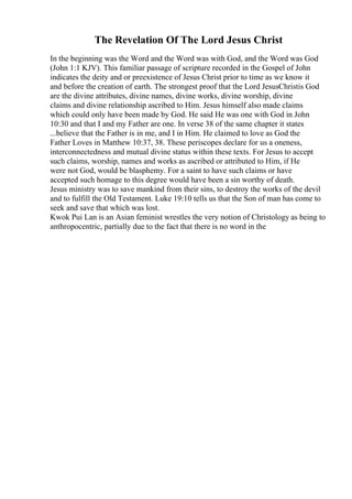 The Revelation Of The Lord Jesus Christ
In the beginning was the Word and the Word was with God, and the Word was God
(John 1:1 KJV). This familiar passage of scripture recorded in the Gospel of John
indicates the deity and or preexistence of Jesus Christ prior to time as we know it
and before the creation of earth. The strongest proof that the Lord JesusChristis God
are the divine attributes, divine names, divine works, divine worship, divine
claims and divine relationship ascribed to Him. Jesus himself also made claims
which could only have been made by God. He said He was one with God in John
10:30 and that I and my Father are one. In verse 38 of the same chapter it states
...believe that the Father is in me, and I in Him. He claimed to love as God the
Father Loves in Matthew 10:37, 38. These periscopes declare for us a oneness,
interconnectedness and mutual divine status within these texts. For Jesus to accept
such claims, worship, names and works as ascribed or attributed to Him, if He
were not God, would be blasphemy. For a saint to have such claims or have
accepted such homage to this degree would have been a sin worthy of death.
Jesus ministry was to save mankind from their sins, to destroy the works of the devil
and to fulfill the Old Testament. Luke 19:10 tells us that the Son of man has come to
seek and save that which was lost.
Kwok Pui Lan is an Asian feminist wrestles the very notion of Christology as being to
anthropocentric, partially due to the fact that there is no word in the
 
